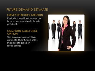 FUTURE DEMAND ESTIMATE
SURVEY OF BUYER’S INTENTION
Periodic question-answer on
how consumers feel about a
product.
COMPOSITE SALES FORCE
OPINION
The sales representative
estimate their future sales.
Inaccurate basis in
forecasting.
 