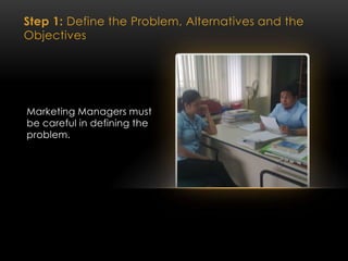 Step 1: Define the Problem, Alternatives and the
Objectives
Marketing Managers must
be careful in defining the
problem.
 