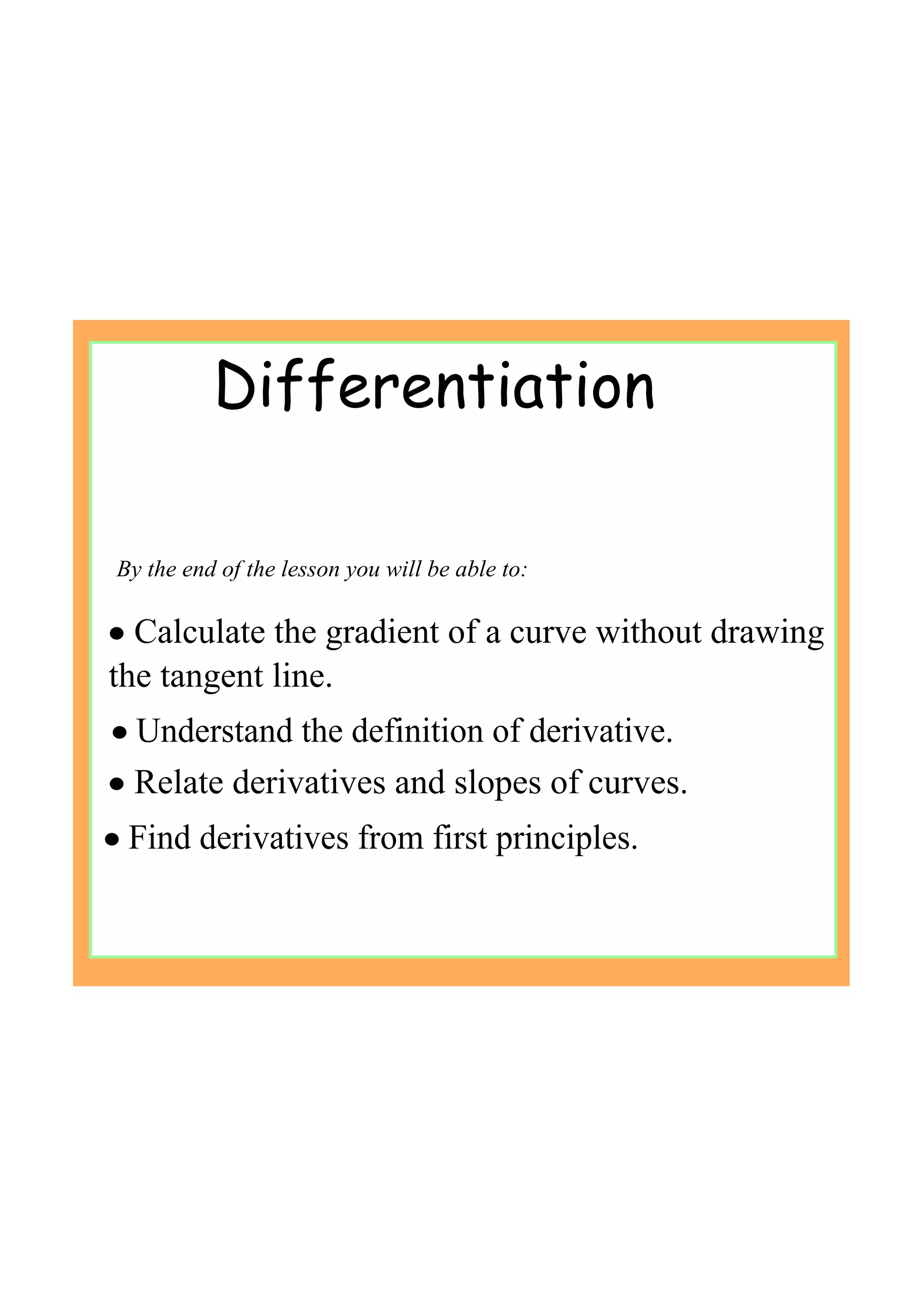 By the end of the lesson you will be able to:
• Understand the definition of derivative.
• Find derivatives from first principles.
Differentiation
• Calculate the gradient of a curve without drawing 
the tangent line.
• Relate derivatives and slopes of curves.
 