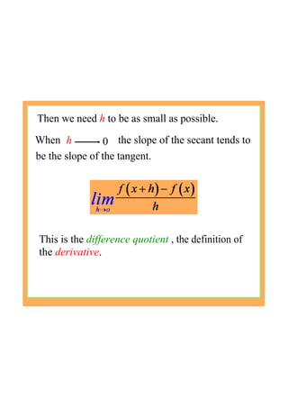 Then we need h to be as small as possible.
h 0When the slope of the secant tends to
be the slope of the tangent.
This is the difference quotient , the definition of 
the derivative.
 