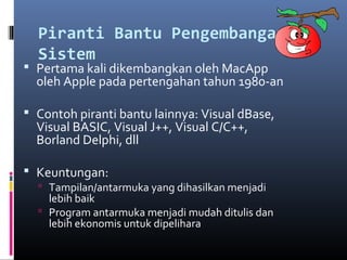 Piranti Bantu Pengembangan
Sistem
 Pertama kali dikembangkan oleh MacApp
oleh Apple pada pertengahan tahun 1980-an
 Contoh piranti bantu lainnya: Visual dBase,
Visual BASIC, Visual J++, Visual C/C++,
Borland Delphi, dll
 Keuntungan:
 Tampilan/antarmuka yang dihasilkan menjadi
lebih baik
 Program antarmuka menjadi mudah ditulis dan
lebih ekonomis untuk dipelihara
 