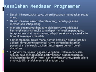 Kesalahan Mendasar Programmer
 Desain ini memuaskan saya, berarti juga akan memuaskan setiap
orang
 Desain ini memuaskan rata-rata orang, berarti juga akan
memuaskan setiap orang
 Manusia begitu amat beragam oleh karenanya tidak ada
kemungkinan antar muka yang dapat memuaskan pengguna,
tetapi karena sifat manusia yang adaptif sejak awalnya, maka itu
tidak akan menjadi masalah
 Faktor ergonomi cukup mahal namun demikian produk-produk
aplikasi komputer tetap terjual hanya dengan berdasarkan
penampilan dan corak. Jadi pertimbangan ergonomi boleh
diabaikan
 Ergonomi merupakan gagasan yang baik. Dalam mendesain
sesuatu saya menggunakan pertimbangan ergonomi namun
dilakukan berdasarkan intuisi dan menyandarkannya pada selera
umum, jadi kita tidak memerlukan tabel data
 
