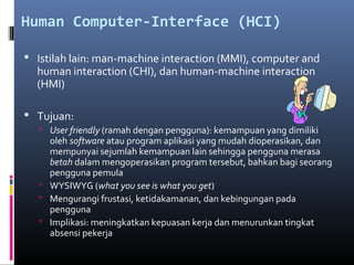 Human Computer-Interface (HCI)
 Istilah lain: man-machine interaction (MMI), computer and
human interaction (CHI), dan human-machine interaction
(HMI)
 Tujuan:
 User friendly (ramah dengan pengguna): kemampuan yang dimiliki
oleh software atau program aplikasi yang mudah dioperasikan, dan
mempunyai sejumlah kemampuan lain sehingga pengguna merasa
betah dalam mengoperasikan program tersebut, bahkan bagi seorang
pengguna pemula
 WYSIWYG (what you see is what you get)
 Mengurangi frustasi, ketidakamanan, dan kebingungan pada
pengguna
 Implikasi: meningkatkan kepuasan kerja dan menurunkan tingkat
absensi pekerja
 