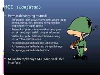HCI (lanjutan)
 Permasalahan yang muncul:
 Programer tidak dapat memahami secara tepat
penggunanya, mis: tentang keinginan dan
lingkungan kerja pengguna
 Sistem komputer mengharuskan pengguna
untuk mengingat terlalu banyak informasi
 Sistem komputer tidak memberikan ruang
untuk toleransi kesalahan
 Para pengguna berbeda dari sebelumnya
 Para pengguna berbeda satu dengan lainnya
 Para pengguna berbeda dari kita
 Mulai diterapkannya GUI (Graphical User
Interface)
 