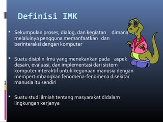 Definisi IMK
 Sekumpulan proses, dialog, dan kegiatan dimana
melaluinya pengguna memanfaatkan dan
berinteraksi dengan komputer
 Suatu disiplin ilmu yang menekankan pada aspek
desain, evaluasi, dan implementasi dari sistem
komputer interaktif untuk kegunaan manusia dengan
mempertimbangkan fenomena-fenomena disekitar
manusia itu sendiri
 Suatu studi ilmiah tentang masyarakat didalam
lingkungan kerjanya
 