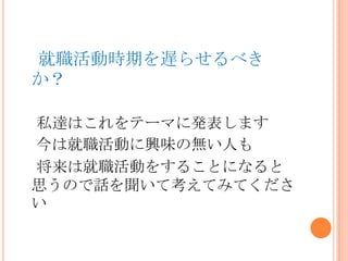 就職活動時期を遅らせるべき
か？
私達はこれをテーマに発表します
今は就職活動に興味の無い人も
将来は就職活動をすることになると
思うので話を聞いて考えてみてくださ
い
 