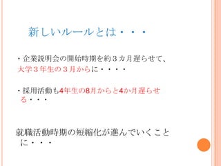 新しいルールとは・・・
・企業説明会の開始時期を約３カ月遅らせて、
大学３年生の３月からに・・・・
・採用活動も4年生の8月からと4か月遅らせ
る・・・
就職活動時期の短縮化が進んでいくこと
に・・・
 