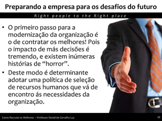 Recursos humanos trabalhando para seu crescimento pessoal e profissional
Preparando a empresa para os desafios do futuro
• O primeiro passo para a
modernização da organização é
o de contratar os melhores! Pois
o impacto de más decisões é
tremendo, e existem inúmeras
histórias de “horror”.
• Deste modo é determinante
adotar uma política de seleção
de recursos humanos que vá de
encontro ás necessidades da
organização.
R i g h t p e o p l e t o t h e R i g h t p l a c e
Como Recrutar os Melhores – Professor Daniel de Carvalho Luz 10
 