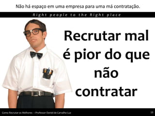 Não há espaço em uma empresa para uma má contratação.
Agregando Valor em Tecnologia através de Pessoas.R i g h t p e o p l e t o t h e R i g h t p l a c e
Como Recrutar os Melhores – Professor Daniel de Carvalho Luz 13
Recrutar mal
é pior do que
não
contratar
 
