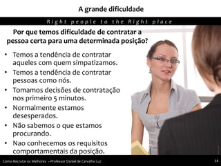 Por que temos dificuldade de contratar a
pessoa certa para uma determinada posição?
• Temos a tendência de contratar
aqueles com quem simpatizamos.
• Temos a tendência de contratar
pessoas como nós.
• Tomamos decisões de contratação
nos primeiro 5 minutos.
• Normalmente estamos
desesperados.
• Não sabemos o que estamos
procurando.
• Nao conhecemos os requisitos
comportamentais da posição.
A grande dificuldade
R i g h t p e o p l e t o t h e R i g h t p l a c e
Como Recrutar os Melhores – Professor Daniel de Carvalho Luz 14
 