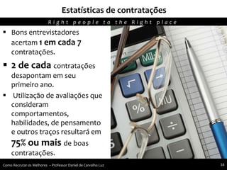  Bons entrevistadores
acertam 1 em cada 7
contratações.
 2 de cada contratações
desapontam em seu
primeiro ano.
 Utilização de avaliações que
consideram
comportamentos,
habilidades, de pensamento
e outros traços resultará em
75% ou mais de boas
contratações.
Estatísticas de contratações
R i g h t p e o p l e t o t h e R i g h t p l a c e
Como Recrutar os Melhores – Professor Daniel de Carvalho Luz 16
 