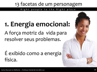 13 facetas de um personagem
1. Energia emocional:
A força motriz da vida para
resolver seus problemas.
É exibido como a energia
física.
R i g h t p e o p l e t o t h e R i g h t p l a c e
Como Recrutar os Melhores – Professor Daniel de Carvalho Luz 20
 