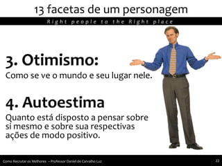 3. Otimismo:
Como se ve o mundo e seu lugar nele.
4. Autoestima
Quanto está disposto a pensar sobre
si mesmo e sobre sua respectivas
ações de modo positivo.
13 facetas de um personagem
R i g h t p e o p l e t o t h e R i g h t p l a c e
Como Recrutar os Melhores – Professor Daniel de Carvalho Luz 22
 