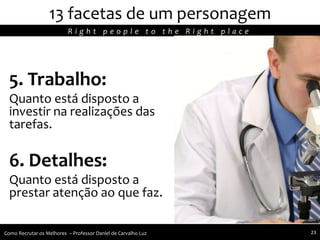 5. Trabalho:
Quanto está disposto a
investir na realizações das
tarefas.
6. Detalhes:
Quanto está disposto a
prestar atenção ao que faz.
13 facetas de um personagem
R i g h t p e o p l e t o t h e R i g h t p l a c e
Como Recrutar os Melhores – Professor Daniel de Carvalho Luz 23
 