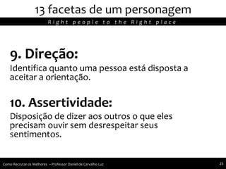 9. Direção:
Identifica quanto uma pessoa está disposta a
aceitar a orientação.
10. Assertividade:
Disposição de dizer aos outros o que eles
precisam ouvir sem desrespeitar seus
sentimentos.
13 facetas de um personagem
R i g h t p e o p l e t o t h e R i g h t p l a c e
Como Recrutar os Melhores – Professor Daniel de Carvalho Luz 25
 