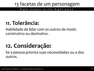 11. Tolerância:
Habilidade de lidar com os outros de modo
construtivo ou destrutivo.
12. Consideração:
Se a pessoa prioriza suas necessidades ou a dos
outros.
13 facetas de um personagem
R i g h t p e o p l e t o t h e R i g h t p l a c e
Como Recrutar os Melhores – Professor Daniel de Carvalho Luz 26
 
