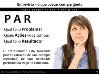 Recursos humanos trabalhando para seu crescimento pessoal e profissional
P A R
Qual foi o Problema?
Quais Ações voce tomou?
Qual foi o Resultado?
O entrevistador está buscando
provas (através de um exemplo
específico) de uma habilidade
particular ou traço no candidato.
Entrevista – o que buscar com pergunta
R i g h t p e o p l e t o t h e R i g h t p l a c e
Como Recrutar os Melhores – Professor Daniel de Carvalho Luz 30
 