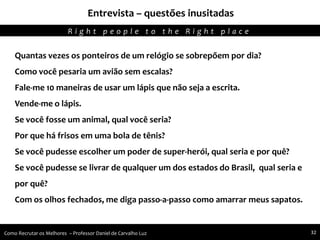 Entrevista – questões inusitadas
Agregando Valor em Tecnologia através de Pessoas.R i g h t p e o p l e t o t h e R i g h t p l a c e
Como Recrutar os Melhores – Professor Daniel de Carvalho Luz 32
Quantas vezes os ponteiros de um relógio se sobrepõem por dia?
Como você pesaria um avião sem escalas?
Fale-me 10 maneiras de usar um lápis que não seja a escrita.
Vende-me o lápis.
Se você fosse um animal, qual você seria?
Por que há frisos em uma bola de tênis?
Se você pudesse escolher um poder de super-herói, qual seria e por quê?
Se você pudesse se livrar de qualquer um dos estados do Brasil, qual seria e
por quê?
Com os olhos fechados, me diga passo-a-passo como amarrar meus sapatos.
 