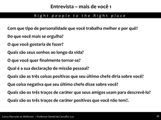 Entrevista – mais de você 1
Agregando Valor em Tecnologia através de Pessoas.R i g h t p e o p l e t o t h e R i g h t p l a c e
Como Recrutar os Melhores – Professor Daniel de Carvalho Luz 34
Com que tipo de personalidade que você trabalha melhor e por quê?
Do que você mais se orgulha?
O que você gostaria de fazer?
Quais são seus sonhos ao longo da vida?
O que você quer finalmente tornar-se?
Qual é a sua declaração de missão pessoal?
Quais são as três coisas positivas que seu último chefe diria sobre você?
Que coisa negativa que seu último chefe disse sobre você?
Quais são os três traços de caráter que seus amigos usam para descrevê-lo?
Quais são os três traços de caráter positivos que você não tem?.
 
