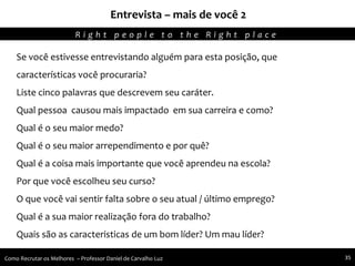 Entrevista – mais de você 2
Agregando Valor em Tecnologia através de Pessoas.R i g h t p e o p l e t o t h e R i g h t p l a c e
Como Recrutar os Melhores – Professor Daniel de Carvalho Luz 35
Se você estivesse entrevistando alguém para esta posição, que
características você procuraria?
Liste cinco palavras que descrevem seu caráter.
Qual pessoa causou mais impactado em sua carreira e como?
Qual é o seu maior medo?
Qual é o seu maior arrependimento e por quê?
Qual é a coisa mais importante que você aprendeu na escola?
Por que você escolheu seu curso?
O que você vai sentir falta sobre o seu atual / último emprego?
Qual é a sua maior realização fora do trabalho?
Quais são as caracteristicas de um bom líder? Um mau líder?
 