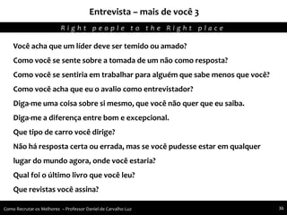 Entrevista – mais de você 3
Agregando Valor em Tecnologia através de Pessoas.R i g h t p e o p l e t o t h e R i g h t p l a c e
Como Recrutar os Melhores – Professor Daniel de Carvalho Luz 36
Você acha que um líder deve ser temido ou amado?
Como você se sente sobre a tomada de um não como resposta?
Como você se sentiria em trabalhar para alguém que sabe menos que você?
Como você acha que eu o avalio como entrevistador?
Diga-me uma coisa sobre si mesmo, que você não quer que eu saiba.
Diga-me a diferença entre bom e excepcional.
Que tipo de carro você dirige?
Não há resposta certa ou errada, mas se você pudesse estar em qualquer
lugar do mundo agora, onde você estaria?
Qual foi o último livro que você leu?
Que revistas você assina?
 