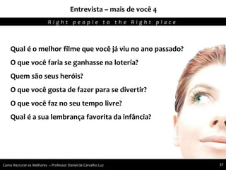 Entrevista – mais de você 4
Agregando Valor em Tecnologia através de Pessoas.R i g h t p e o p l e t o t h e R i g h t p l a c e
Como Recrutar os Melhores – Professor Daniel de Carvalho Luz 37
Qual é o melhor filme que você já viu no ano passado?
O que você faria se ganhasse na loteria?
Quem são seus heróis?
O que você gosta de fazer para se divertir?
O que você faz no seu tempo livre?
Qual é a sua lembrança favorita da infância?
 