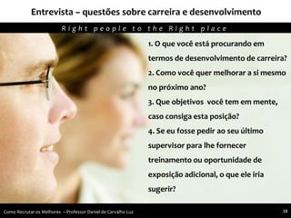 Entrevista – questões sobre carreira e desenvolvimento
Agregando Valor em Tecnologia através de Pessoas.R i g h t p e o p l e t o t h e R i g h t p l a c e
Como Recrutar os Melhores – Professor Daniel de Carvalho Luz 38
1. O que você está procurando em
termos de desenvolvimento de carreira?
2. Como você quer melhorar a si mesmo
no próximo ano?
3. Que objetivos você tem em mente,
caso consiga esta posição?
4. Se eu fosse pedir ao seu último
supervisor para lhe fornecer
treinamento ou oportunidade de
exposição adicional, o que ele iria
sugerir?
 