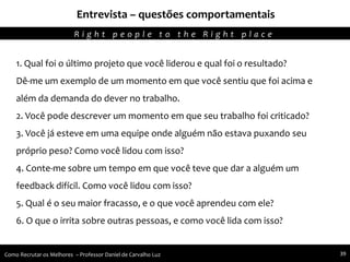 Entrevista – questões comportamentais
Agregando Valor em Tecnologia através de Pessoas.R i g h t p e o p l e t o t h e R i g h t p l a c e
Como Recrutar os Melhores – Professor Daniel de Carvalho Luz 39
1. Qual foi o último projeto que você liderou e qual foi o resultado?
Dê-me um exemplo de um momento em que você sentiu que foi acima e
além da demanda do dever no trabalho.
2. Você pode descrever um momento em que seu trabalho foi criticado?
3. Você já esteve em uma equipe onde alguém não estava puxando seu
próprio peso? Como você lidou com isso?
4. Conte-me sobre um tempo em que você teve que dar a alguém um
feedback difícil. Como você lidou com isso?
5. Qual é o seu maior fracasso, e o que você aprendeu com ele?
6. O que o irrita sobre outras pessoas, e como você lida com isso?
 