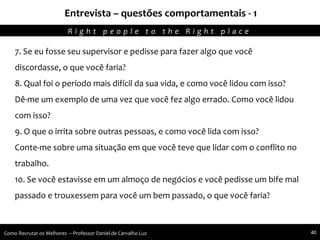 Entrevista – questões comportamentais - 1
Agregando Valor em Tecnologia através de Pessoas.R i g h t p e o p l e t o t h e R i g h t p l a c e
Como Recrutar os Melhores – Professor Daniel de Carvalho Luz 40
7. Se eu fosse seu supervisor e pedisse para fazer algo que você
discordasse, o que você faria?
8. Qual foi o período mais difícil da sua vida, e como você lidou com isso?
Dê-me um exemplo de uma vez que você fez algo errado. Como você lidou
com isso?
9. O que o irrita sobre outras pessoas, e como você lida com isso?
Conte-me sobre uma situação em que você teve que lidar com o conflito no
trabalho.
10. Se você estavisse em um almoço de negócios e você pedisse um bife mal
passado e trouxessem para você um bem passado, o que você faria?
 