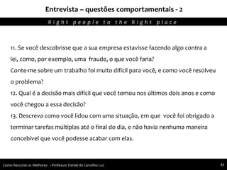 Entrevista – questões comportamentais - 2
Agregando Valor em Tecnologia através de Pessoas.R i g h t p e o p l e t o t h e R i g h t p l a c e
Como Recrutar os Melhores – Professor Daniel de Carvalho Luz 41
11. Se você descobrisse que a sua empresa estavisse fazendo algo contra a
lei, como, por exemplo, uma fraude, o que você faria?
Conte-me sobre um trabalho foi muito difícil para você, e como você resolveu
o problema?
12. Qual é a decisão mais difícil que você tomou nos últimos dois anos e como
você chegou a essa decisão?
13. Descreva como você lidou com uma situação, em que você foi obrigado a
terminar tarefas múltiplas até o final do dia, e não havia nenhuma maneira
concebível que você podesse acabar com elas.
 