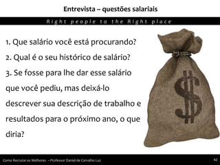 Entrevista – questões salariais
Agregando Valor em Tecnologia através de Pessoas.R i g h t p e o p l e t o t h e R i g h t p l a c e
Como Recrutar os Melhores – Professor Daniel de Carvalho Luz 42
1. Que salário você está procurando?
2. Qual é o seu histórico de salário?
3. Se fosse para lhe dar esse salário
que você pediu, mas deixá-lo
descrever sua descrição de trabalho e
resultados para o próximo ano, o que
diria?
 