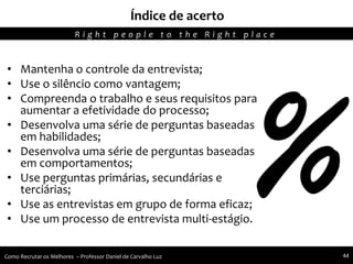 • Mantenha o controle da entrevista;
• Use o silêncio como vantagem;
• Compreenda o trabalho e seus requisitos para
aumentar a efetividade do processo;
• Desenvolva uma série de perguntas baseadas
em habilidades;
• Desenvolva uma série de perguntas baseadas
em comportamentos;
• Use perguntas primárias, secundárias e
terciárias;
• Use as entrevistas em grupo de forma eficaz;
• Use um processo de entrevista multi-estágio.
Índice de acerto
R i g h t p e o p l e t o t h e R i g h t p l a c e
Como Recrutar os Melhores – Professor Daniel de Carvalho Luz 44
 