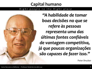 “A habilidade de tomar
boas decisões no que se
refere às pessoas
representa uma das
últimas fontes confiáveis
de vantagem competitiva,
já que poucas organizações
são capazes de fazer isso.”
Peter Drucker
Capital humano
R i g h t p e o p l e t o t h e R i g h t p l a c e
Como Recrutar os Melhores – Professor Daniel de Carvalho Luz 6
 