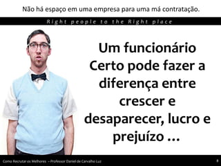 Não há espaço em uma empresa para uma má contratação.
Agregando Valor em Tecnologia através de Pessoas.R i g h t p e o p l e t o t h e R i g h t p l a c e
Como Recrutar os Melhores – Professor Daniel de Carvalho Luz 8
Um funcionário
Certo pode fazer a
diferença entre
crescer e
desaparecer, lucro e
prejuízo …
 