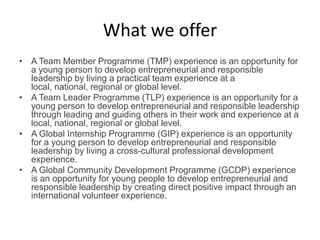 What we offer
• A Team Member Programme (TMP) experience is an opportunity for
a young person to develop entrepreneurial and responsible
leadership by living a practical team experience at a
local, national, regional or global level.
• A Team Leader Programme (TLP) experience is an opportunity for a
young person to develop entrepreneurial and responsible leadership
through leading and guiding others in their work and experience at a
local, national, regional or global level.
• A Global Internship Programme (GIP) experience is an opportunity
for a young person to develop entrepreneurial and responsible
leadership by living a cross-cultural professional development
experience.
• A Global Community Development Programme (GCDP) experience
is an opportunity for young people to develop entrepreneurial and
responsible leadership by creating direct positive impact through an
international volunteer experience.
 