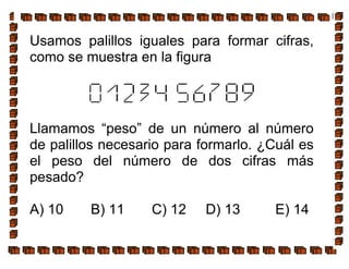 Usamos palillos iguales para formar cifras,
como se muestra en la figura
Llamamos “peso” de un número al número
de palillos necesario para formarlo. ¿Cuál es
el peso del número de dos cifras más
pesado?
A) 10 B) 11 C) 12 D) 13 E) 14
 