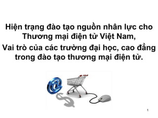 1
Hiện trạng đào tạo nguồn nhân lực cho
Thương mại điện tử Việt Nam,
Vai trò của các trường đại học, cao đẳng
trong đào tạo thương mại điện tử.
 