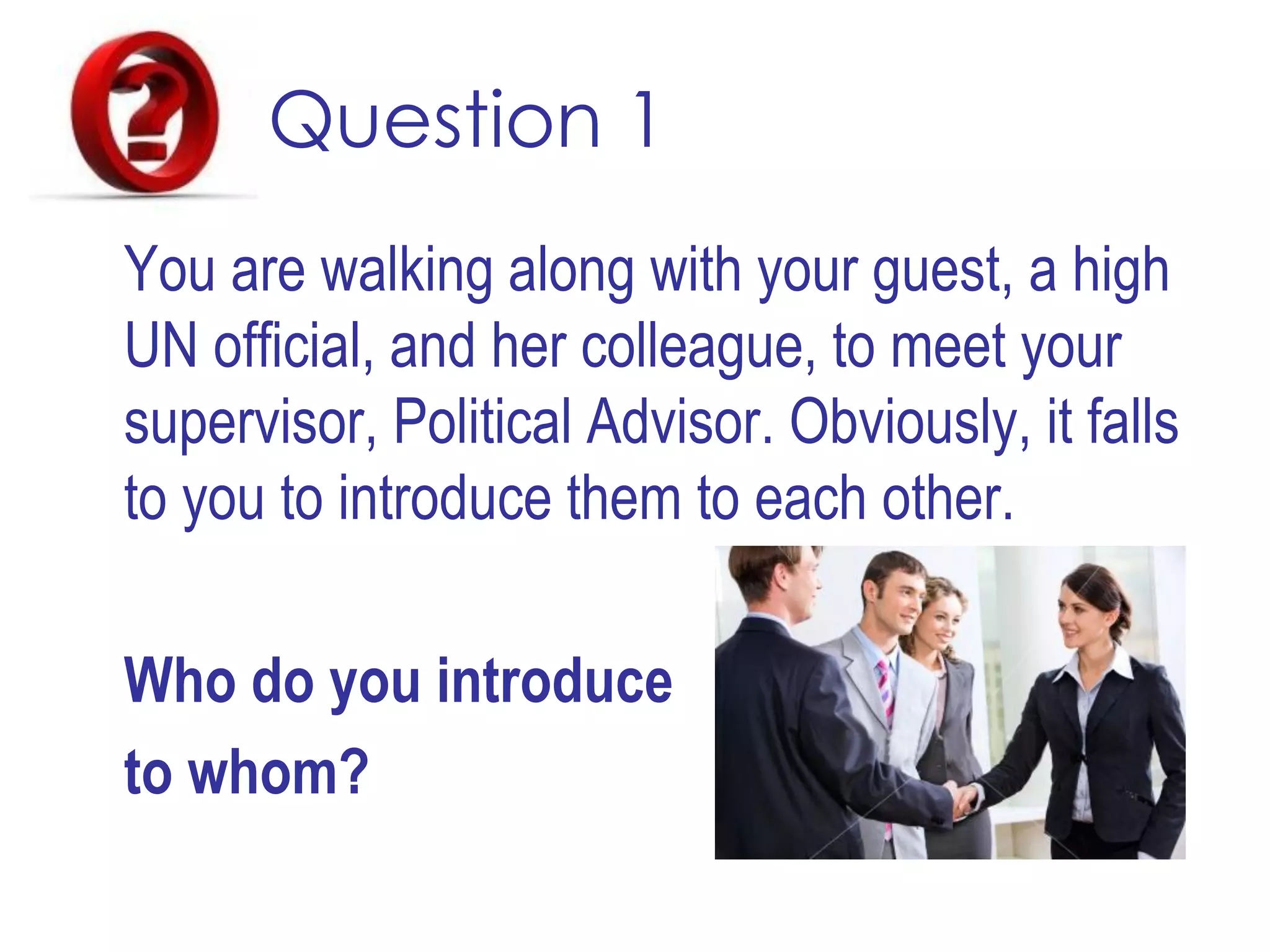 Question 1
You are walking along with your guest, a high
UN official, and her colleague, to meet your
supervisor, Political Advisor. Obviously, it falls
to you to introduce them to each other.
Who do you introduce
to whom?
 
