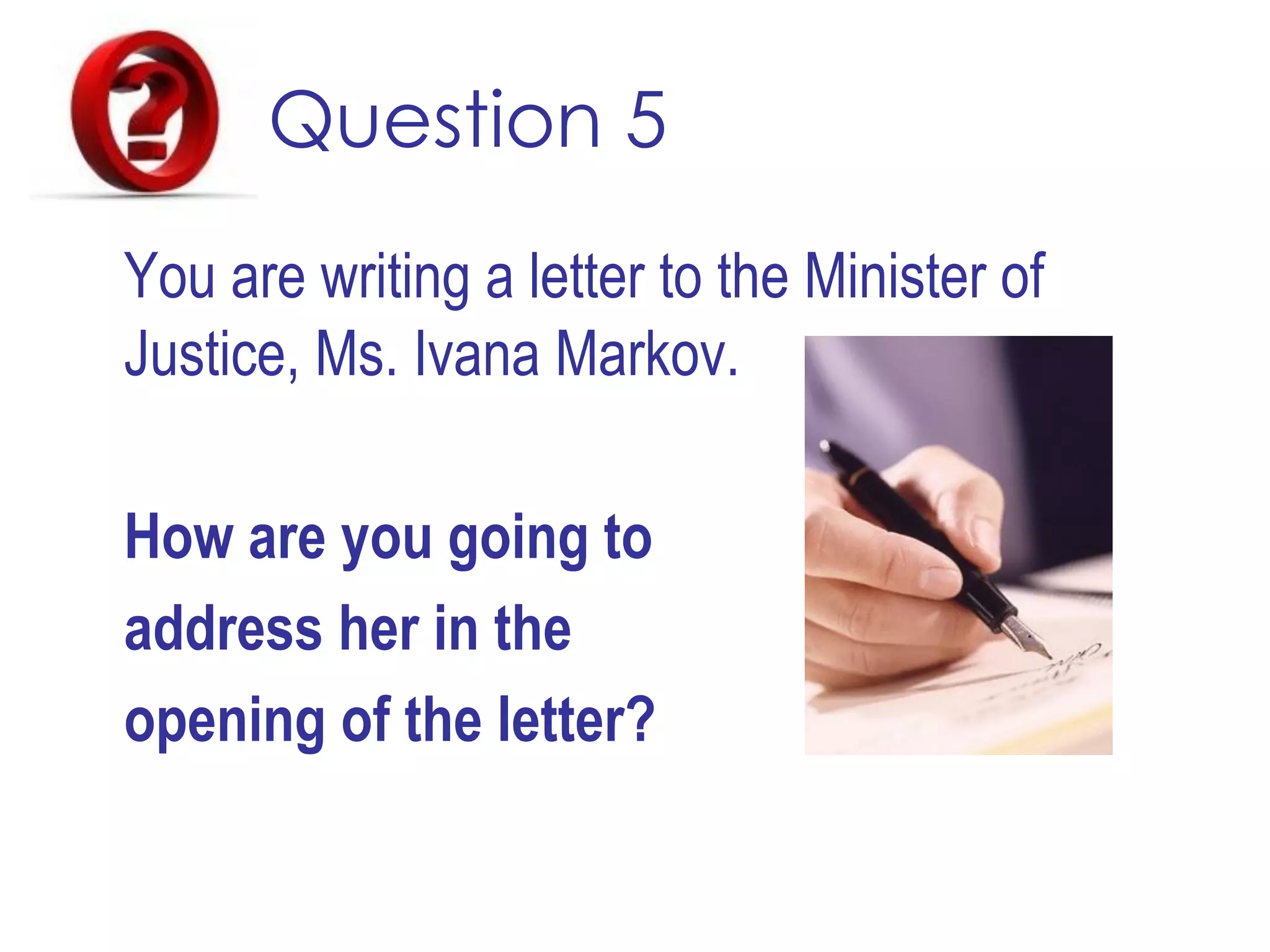 Question 5
You are writing a letter to the Minister of
Justice, Ms. Ivana Markov.
How are you going to
address her in the
opening of the letter?
 
