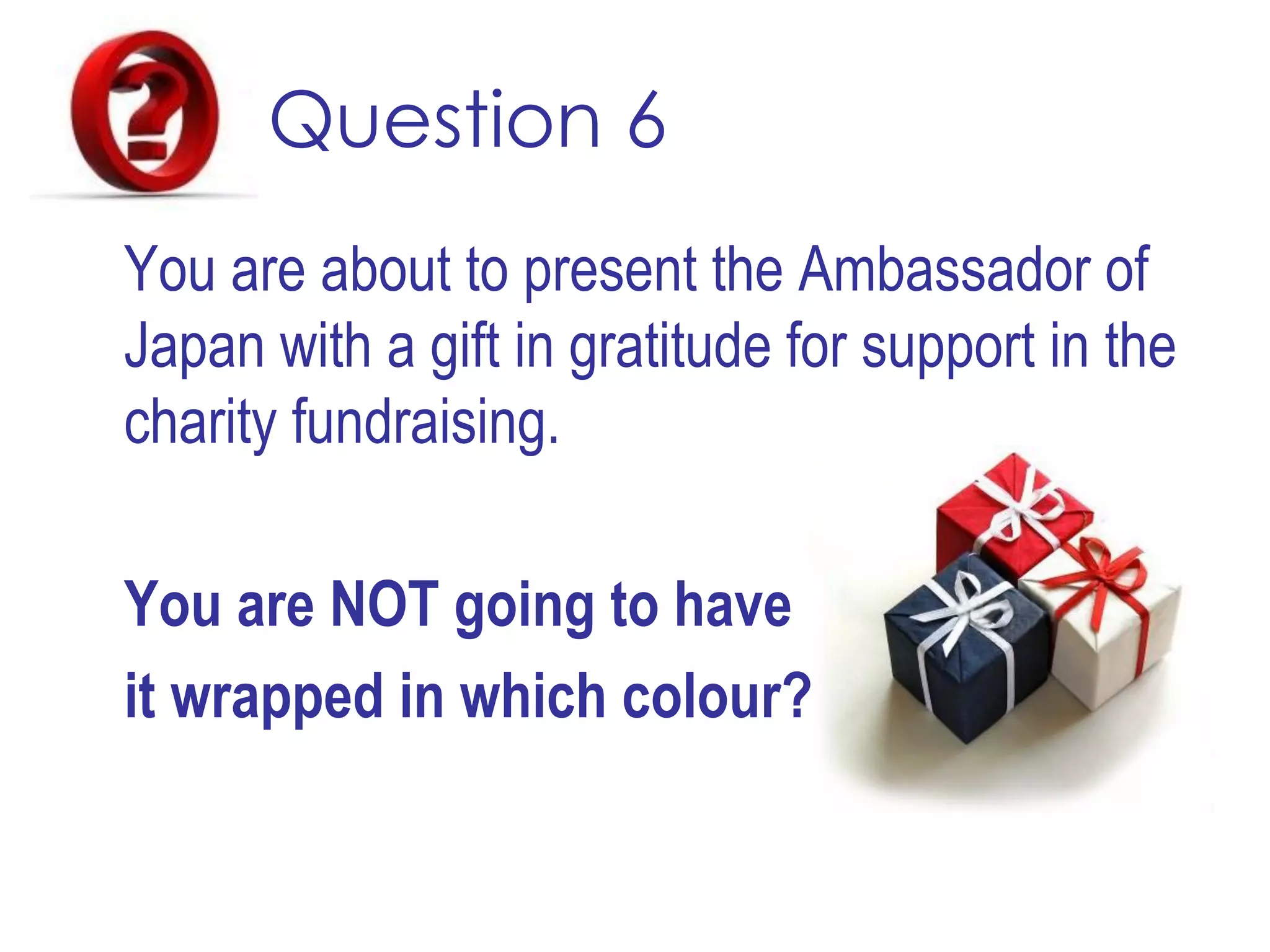 Question 6
You are about to present the Ambassador of
Japan with a gift in gratitude for support in the
charity fundraising.
You are NOT going to have
it wrapped in which colour?
 