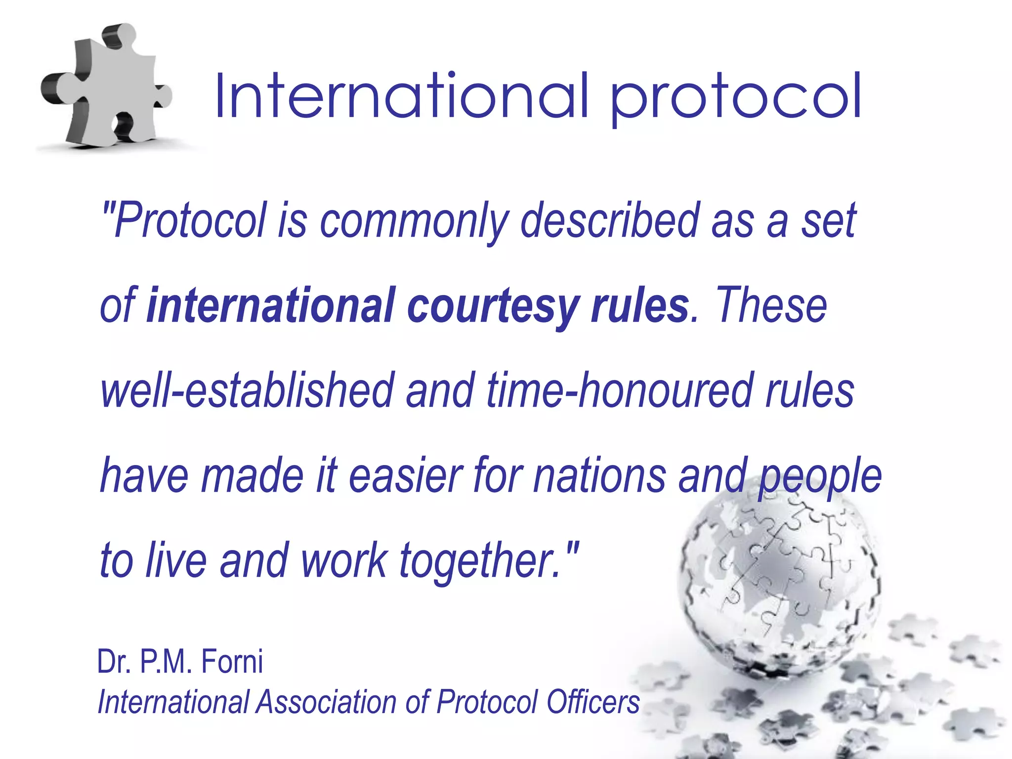 International protocol
"Protocol is commonly described as a set
of international courtesy rules. These
well-established and time-honoured rules
have made it easier for nations and people
to live and work together."
Dr. P.M. Forni
International Association of Protocol Officers
 