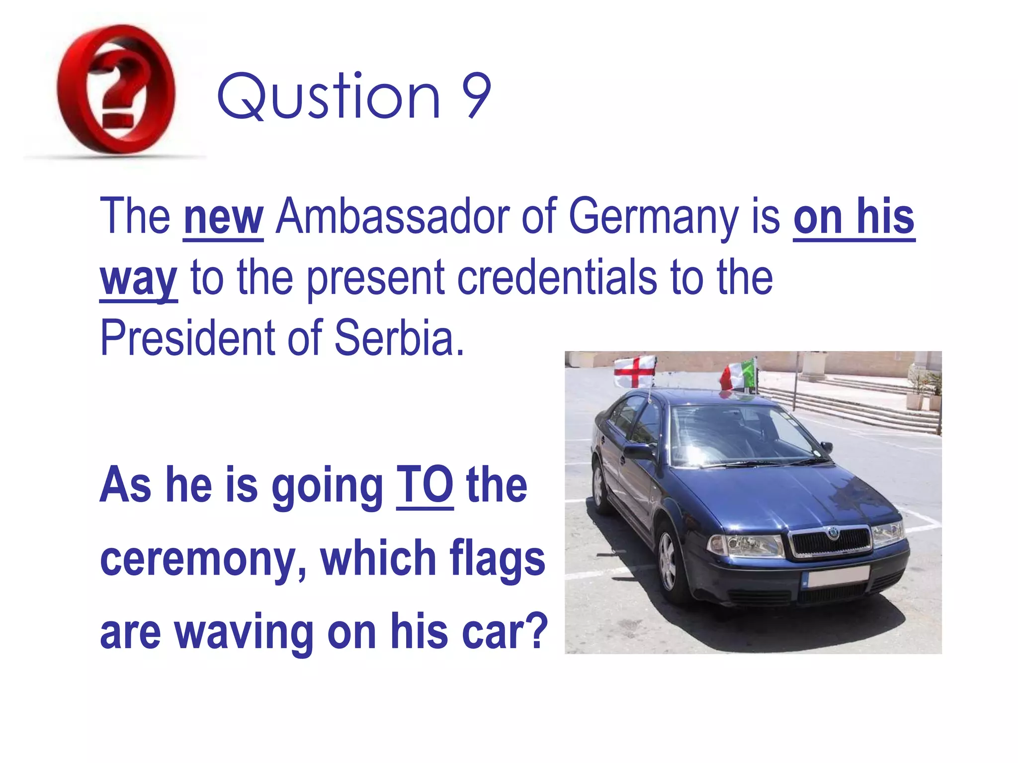 Qustion 9
The new Ambassador of Germany is on his
way to the present credentials to the
President of Serbia.
As he is going TO the
ceremony, which flags
are waving on his car?
 