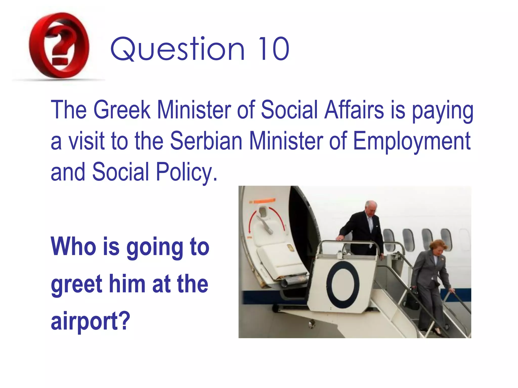 Question 10
The Greek Minister of Social Affairs is paying
a visit to the Serbian Minister of Employment
and Social Policy.
Who is going to
greet him at the
airport?
 