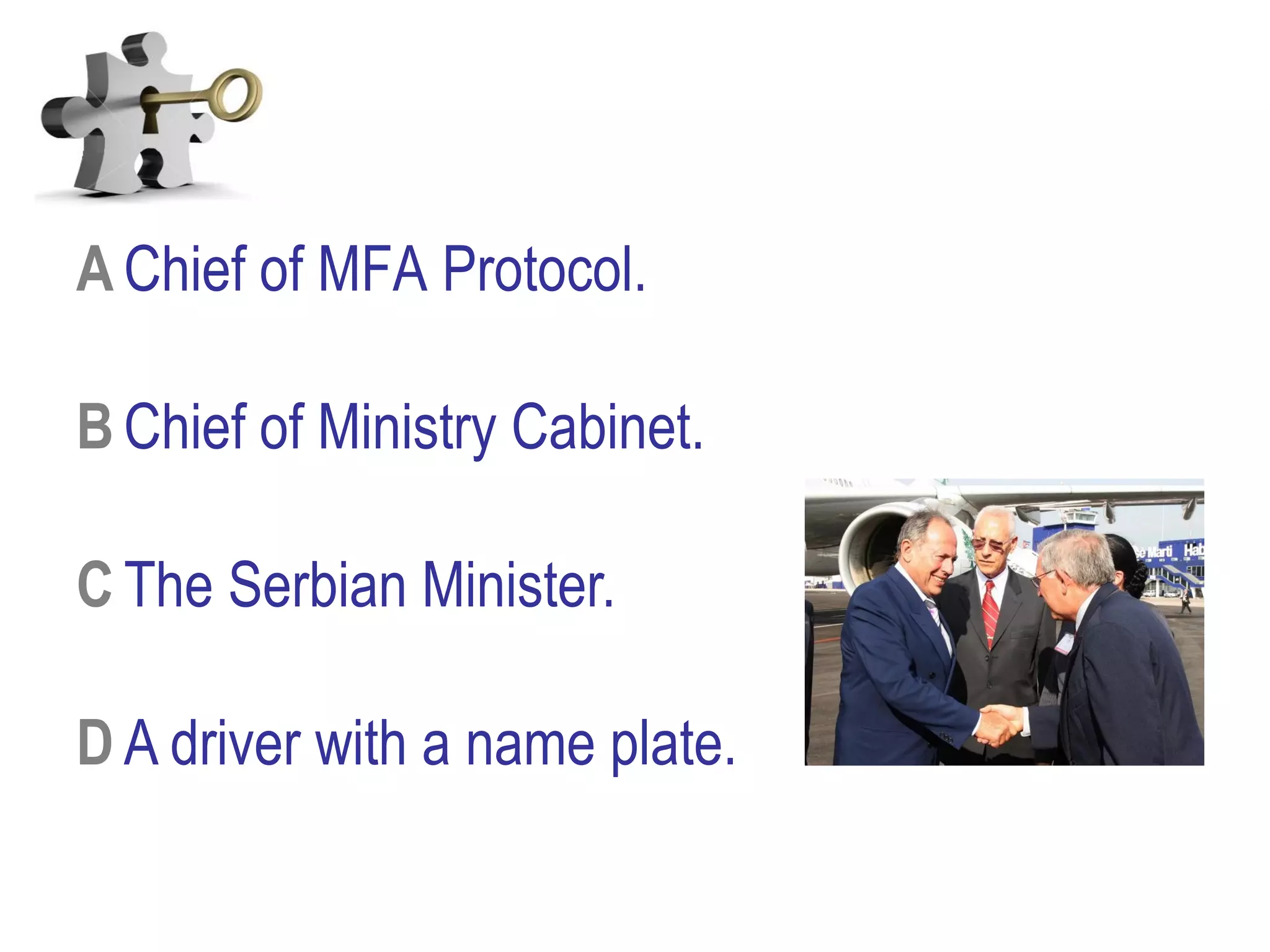 A Chief of MFA Protocol.
B Chief of Ministry Cabinet.
C The Serbian Minister.
D A driver with a name plate.
 
