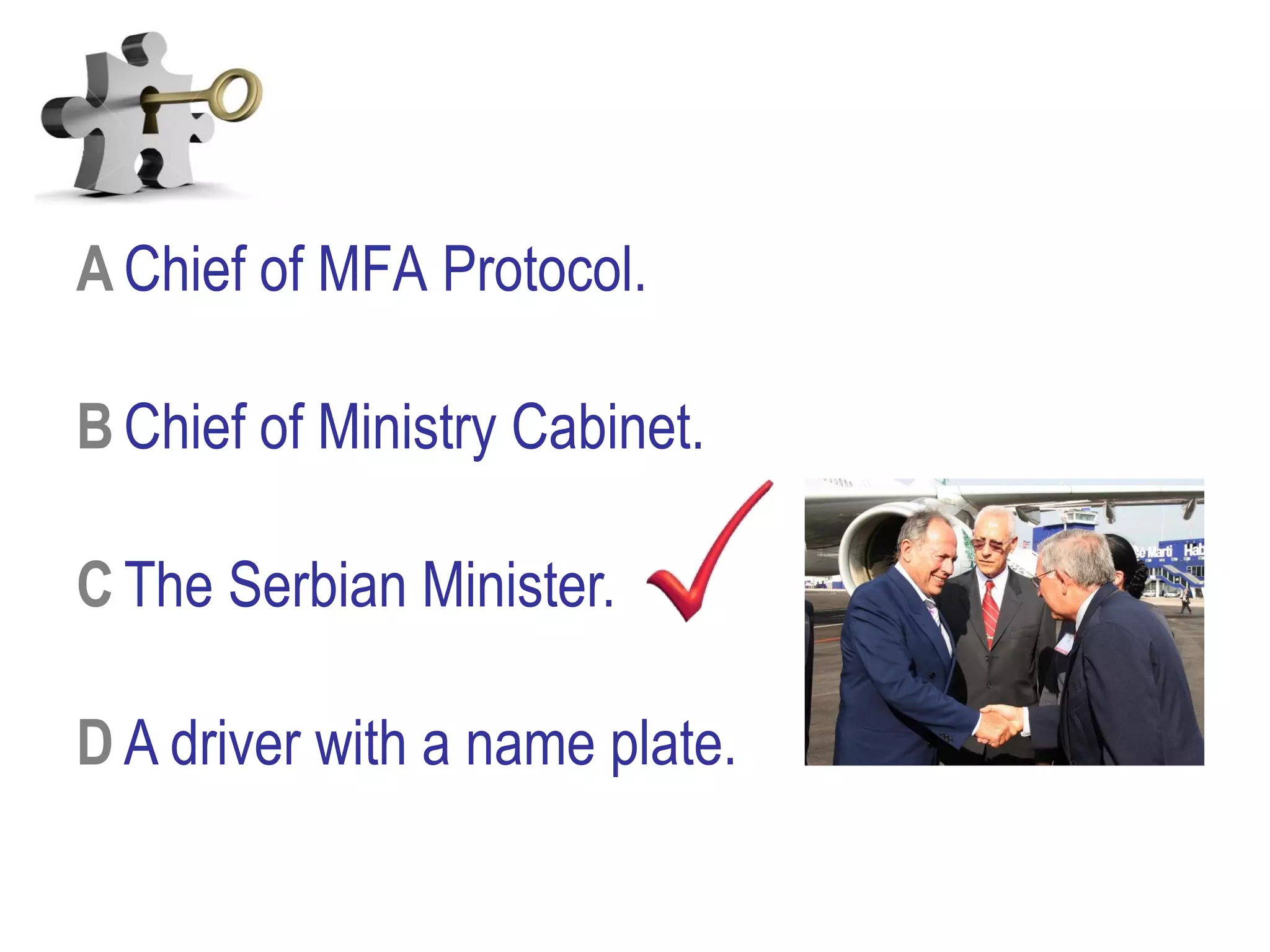 A Chief of MFA Protocol.
B Chief of Ministry Cabinet.
C The Serbian Minister.
D A driver with a name plate.
 