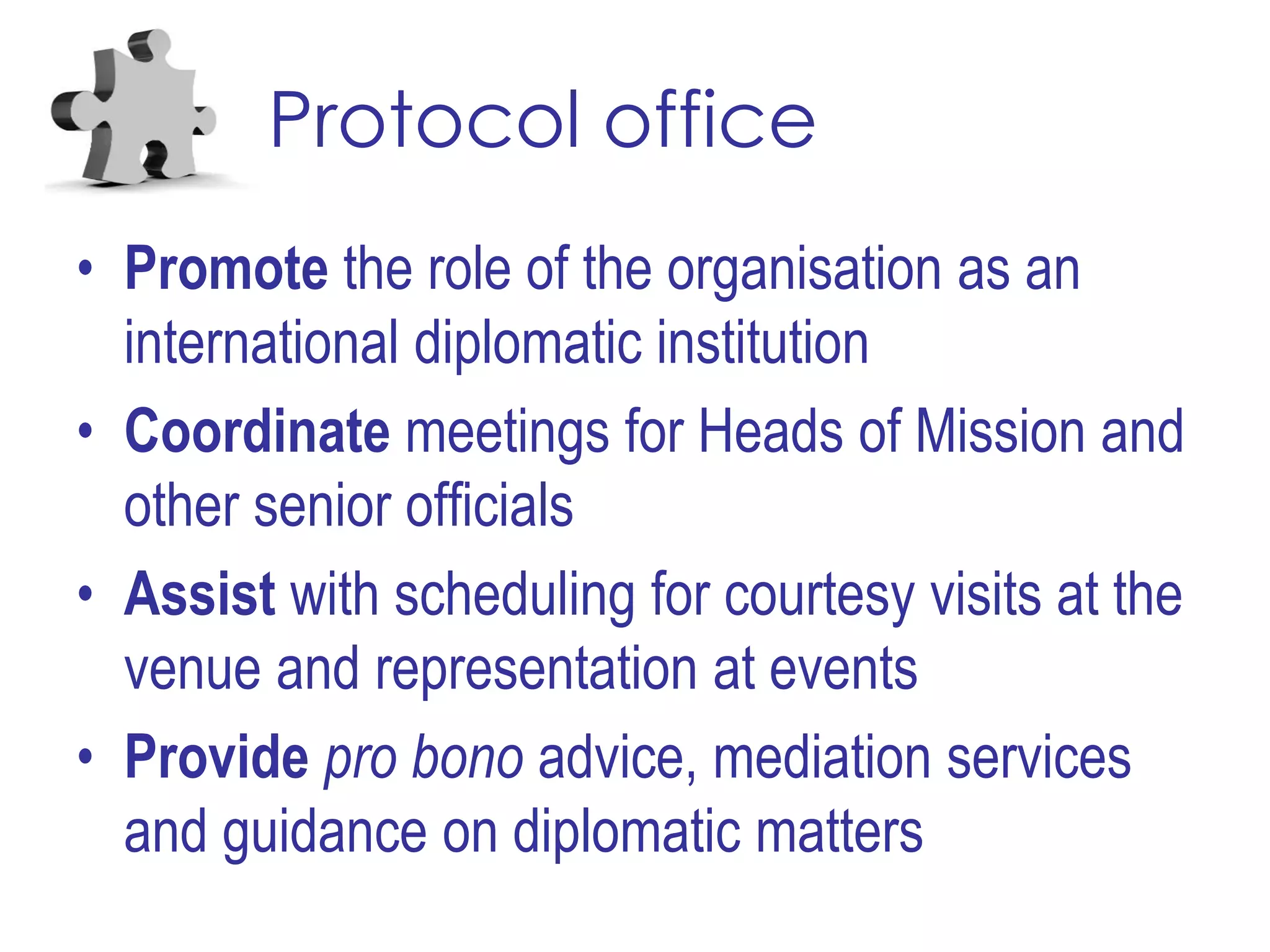 Protocol office
• Promote the role of the organisation as an
international diplomatic institution
• Coordinate meetings for Heads of Mission and
other senior officials
• Assist with scheduling for courtesy visits at the
venue and representation at events
• Provide pro bono advice, mediation services
and guidance on diplomatic matters
 