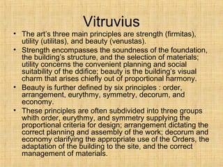 Vitruvius
• The art’s three main principles are strength (firmitas),
utility (utilitas), and beauty (venustas).
• Strength encompasses the soundness of the foundation,
the building’s structure, and the selection of materials;
utility concerns the convenient planning and social
suitability of the ddifice; beauty is the building’s visual
charm that arises chiefly out of proportional harmony.
• Beauty is further defined by six principles : order,
arrangement, eurythmy, symmetry, decorum, and
economy.
• These principles are often subdivided into three groups
whith order, eurythmy, and symmetry supplying the
proportional criteria for design; arrangement dictating the
correct planning and assembly of the work; decorum and
economy clarifying the appropriate use of the Orders, the
adaptation of the building to the site, and the correct
management of materials.
 