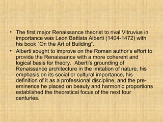• The first major Renaissance theorist to rival Vitruvius in
importance was Leon Battista Alberti (1404-1472) with
his book “On the Art of Building”.
• Alberti sought to improve on the Roman author’s effort to
provide the Renaissance with a more coherent and
logical basis for theory. Aberti’s grounding of
Renaissance architecture in the imitation of nature, his
emphasis on its social or cultural importance, his
definition of it as a professional discipline, and the pre-
eminence he placed on beauty and harmonic proportions
established the theoretical focus of the next four
centuries.
 