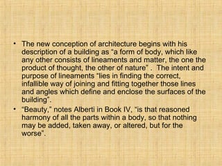 • The new conception of architecture begins with his
description of a building as “a form of body, which like
any other consists of lineaments and matter, the one the
product of thought, the other of nature” . The intent and
purpose of lineaments “lies in finding the correct,
infallible way of joining and fitting together those lines
and angles which define and enclose the surfaces of the
building”.
• “Beauty,” notes Alberti in Book IV, “is that reasoned
harmony of all the parts within a body, so that nothing
may be added, taken away, or altered, but for the
worse”.
 