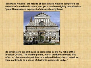 San Maria Novella : the facade of Santa Maria Novella completed the
exterior of a medieval church, and yet it has been rightly described as
'great Renaissance exponent of classical eurhythmia'
its dimensions are all bound to each other by the 1:2 ratio of the
musical Octave. The marble panels, which produce a mosaic like
effect of discrete color patches on medieval Italian church exteriors...
Here contribute to a sense of rhythmic, geometric unity...“
 
